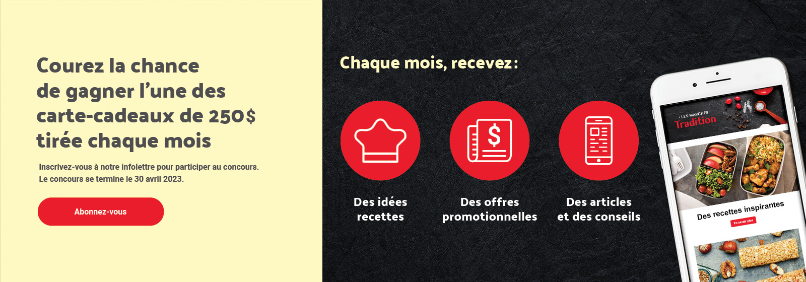 Texte à lire 'Courez la chance de gagner l'une des carte-cadeaux de 250$ tirée chaque mois. Chaque mois, recevez: Des idées recettes, Des offres promotionnelles, Des articles et des conseils. Inscrivez-vous à notre infolettre pour participer au concours. Le concours se termine le 30 avril 2023. Abonnez-vous